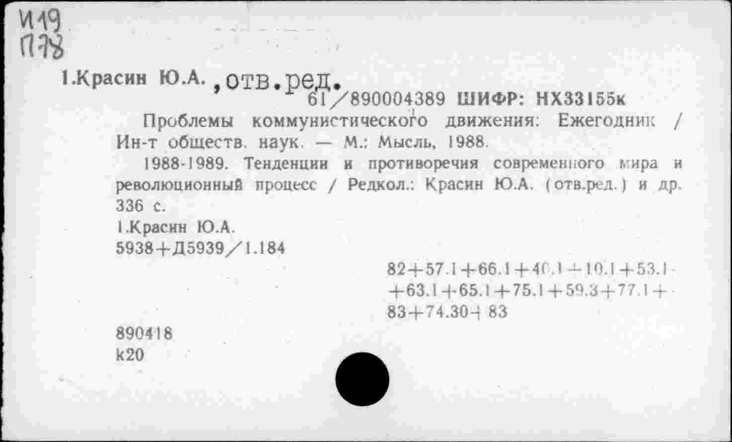 ﻿И 43
№
I.Красин Ю.А. О'ГВ.ГеД.
61/890004389 ШИФР: НХ33155к Проблемы коммунистического движения: Ежегодник / Ин-т обществ, наук. — М.: Мысль, 1988.
1988-1989. Тенденции и противоречия современного л:ира и революционный процесс / Редкол.: Красин Ю.А. (отв.ред.) и др. 336 с.
I.Красин Ю.А.
5938+Д5939/1.184
82 + 57.1+66.1+40.1 -к 10.1 +53.1 -+63.1+65.1+75.1+ 59.3 + 77.1+ -83+74.304 83
890418 к20